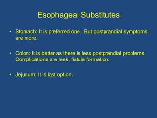 Esophageal Substitutes
• Stomach: It is preferred one . But postprandial symptoms
are more.
• Colon: It is better as there is less postprandial problems.
Complications are leak, fistula formation.
• Jejunum: It is last option.
 