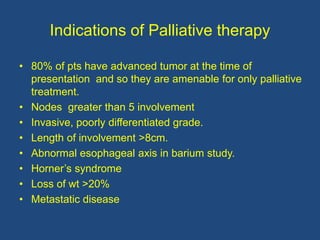 Indications of Palliative therapy
• 80% of pts have advanced tumor at the time of
presentation and so they are amenable for only palliative
treatment.
• Nodes greater than 5 involvement
• Invasive, poorly differentiated grade.
• Length of involvement >8cm.
• Abnormal esophageal axis in barium study.
• Horner’s syndrome
• Loss of wt >20%
• Metastatic disease
 
