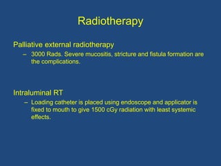 Radiotherapy
Palliative external radiotherapy
– 3000 Rads. Severe mucositis, stricture and fistula formation are
the complications.
Intraluminal RT
– Loading catheter is placed using endoscope and applicator is
fixed to mouth to give 1500 cGy radiation with least systemic
effects.
 