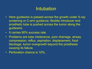 Intubation
• Here guidewire is passed across the growth under X-ray
screening or C-arm guidance; flexible introducer and
prosthetic tube is pushed across the tumor along the
guidewire.
• It carries 90% success rate.
• Problems are tube intolerance, poor drainage, airway
compression, reflux, aspiration, displacement, food
blockage, tumor overgrowth beyond the prosthesis
causing its failure.
• Perforation chance is 10%.
 