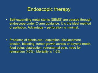 Endoscopic therapy
• Self-expanding metal stents (SEMS) are passed through
endoscope under C-arm guidance. It is the ideal method
of palliation. Advantage – perforation is minimal.
• Problems of stents are—aspiration, displacement,
erosion, bleeding, tumor growth across or beyond mesh,
food bolus obstruction, retrosternal pain, need for
reinsertion (40%). Mortality is 1-2%.
 
