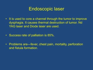 Endoscopic laser
• It is used to core a channel through the tumor to improve
dysphagia. It causes thermal destruction of tumor. Nd
YAG laser and Diode laser are used.
• Success rate of palliation is 85%.
• Problems are—fever, chest pain, mortality, perforation
and fistula formation.
 