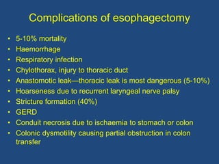 Complications of esophagectomy
• 5-10% mortality
• Haemorrhage
• Respiratory infection
• Chylothorax, injury to thoracic duct
• Anastomotic leak—thoracic leak is most dangerous (5-10%)
• Hoarseness due to recurrent laryngeal nerve palsy
• Stricture formation (40%)
• GERD
• Conduit necrosis due to ischaemia to stomach or colon
• Colonic dysmotility causing partial obstruction in colon
transfer
 