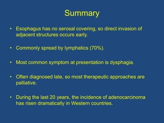 Summary
• Esophagus has no serosal covering, so direct invasion of
adjacent structures occurs early.
• Commonly spread by lymphatics (70%).
• Most common symptom at presentation is dysphagia.
• Often diagnosed late, so most therapeutic approaches are
palliative.
• During the last 20 years, the incidence of adenocarcinoma
has risen dramatically in Western countries.
 