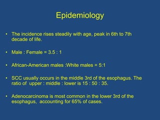 Epidemiology
• The incidence rises steadily with age, peak in 6th to 7th
decade of life.
• Male : Female = 3.5 : 1
• African-American males :White males = 5:1
• SCC usually occurs in the middle 3rd of the esophagus. The
ratio of upper : middle : lower is 15 : 50 : 35.
• Adenocarcinoma is most common in the lower 3rd of the
esophagus, accounting for 65% of cases.
 