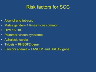 Risk factors for SCC
• Alcohol and tobacco
• Males gender– 4 times more common
• HPV 16, 18
• Plummer-vinson syndrome
• Achalasia cardia
• Tylosis – RHBDF2 gene
• Fanconi anemia – FANCD1 and BRCA2 gene
 