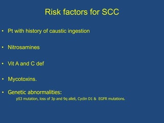 Risk factors for SCC
• Pt with history of caustic ingestion
• Nitrosamines
• Vit A and C def
• Mycotoxins.
• Genetic abnormalities:
p53 mutation, loss of 3p and 9q alleli, Cyclin D1 & EGFR mutations.
 