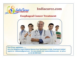 Indiacarez.com
Esophageal Cancer Treatment
Get Free opinion……p
Get a No Obligation Expert Medical Opinion from Top Doctors in India  Email your medical 
reports to ‐ indiacarez@gmail.com   For more details visit ‐www.IndiaCarez.com   or call us 
at +91 98 9999 3637
 