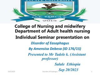 College of Nursing and midwifery
Department of Adult health nursing
Individual Seminar presentation on
Disorder of Easophagus
By Amensisa Debesa (ID 176/15)
Presented to Mr Tadele k. (Assistant
professor)
Salale Ethiopia
Sep 20/2023
10/3/2023 Disorder of Esophagus 1
 