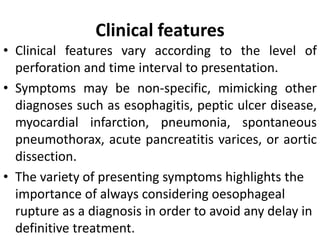 Clinical features
• Clinical features vary according to the level of
perforation and time interval to presentation.
• Symptoms may be non-specific, mimicking other
diagnoses such as esophagitis, peptic ulcer disease,
myocardial infarction, pneumonia, spontaneous
pneumothorax, acute pancreatitis varices, or aortic
dissection.
• The variety of presenting symptoms highlights the
importance of always considering oesophageal
rupture as a diagnosis in order to avoid any delay in
definitive treatment.
 