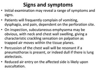 Signs and symptoms
• Initial examination may reveal a range of symptoms and
signs.
• Patients will frequently complain of vomiting,
dysphagia, and pain, dependent on the perforation site.
• On inspection, subcutaneous emphysema may be
obvious, with neck and chest wall swelling, giving a
characteristic crackling sensation on palpation as
trapped air moves within the tissue planes.
• Percussion of the chest wall will be resonant if a
pneumothorax is present, or indeed dull if there is lung
atelectasis.
• Reduced air entry on the affected side is likely upon
auscultation.
 
