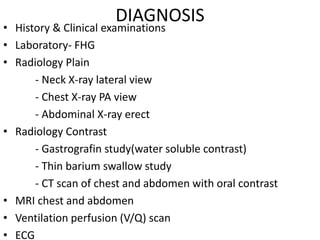 DIAGNOSIS
• History & Clinical examinations
• Laboratory- FHG
• Radiology Plain
- Neck X-ray lateral view
- Chest X-ray PA view
- Abdominal X-ray erect
• Radiology Contrast
- Gastrografin study(water soluble contrast)
- Thin barium swallow study
- CT scan of chest and abdomen with oral contrast
• MRI chest and abdomen
• Ventilation perfusion (V/Q) scan
• ECG
 