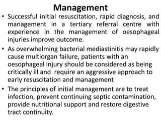Management
• Successful initial resuscitation, rapid diagnosis, and
management in a tertiary referral centre with
experience in the management of oesophageal
injuries improve outcome.
• As overwhelming bacterial mediastinitis may rapidly
cause multiorgan failure, patients with an
oesophageal injury should be considered as being
critically ill and require an aggressive approach to
early resuscitation and management
• The principles of initial management are to treat
infection, prevent continuing septic contamination,
provide nutritional support and restore digestive
tract continuity.
 