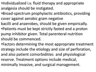 •Individualized i.v. fluid therapy and appropriate
analgesia should be instigated.
•Broad-spectrum prophylactic antibiotics, providing
cover against aerobic gram negative
bacilli and anaerobes, should be given empirically.
•Patients must be kept strictly fasted and a proton
pump inhibitor given. Total parenteral nutrition
should be commenced.
•Factors determining the most appropriate treatment
strategy include the etiology and size of perforation,
and also patient comorbidities and physiological
reserve. Treatment options include medical,
minimally invasive, and surgical management.
 