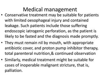 Medical management
• Conservative treatment may be suitable for patients
with limited oesophageal injury and contained
leakage. Such patients include those suffering
endoscopic iatrogenic perforation, as the patient is
likely to be fasted and the diagnosis made promptly.
• They must remain nil by mouth, with appropriate
antibiotic cover, and proton pump inhibitor therapy,
total parenteral nutrition,& continued observation
• Similarly, medical treatment might be suitable for
cases of inoperable malignant stricture, that is,
palliation.
 