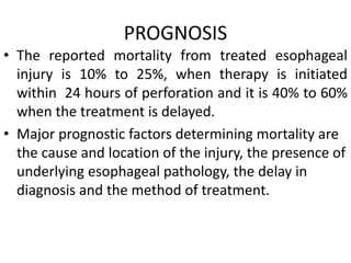 PROGNOSIS
• The reported mortality from treated esophageal
injury is 10% to 25%, when therapy is initiated
within 24 hours of perforation and it is 40% to 60%
when the treatment is delayed.
• Major prognostic factors determining mortality are
the cause and location of the injury, the presence of
underlying esophageal pathology, the delay in
diagnosis and the method of treatment.
 