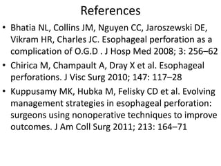 References
• Bhatia NL, Collins JM, Nguyen CC, Jaroszewski DE,
Vikram HR, Charles JC. Esophageal perforation as a
complication of O.G.D . J Hosp Med 2008; 3: 256–62
• Chirica M, Champault A, Dray X et al. Esophageal
perforations. J Visc Surg 2010; 147: 117–28
• Kuppusamy MK, Hubka M, Felisky CD et al. Evolving
management strategies in esophageal perforation:
surgeons using nonoperative techniques to improve
outcomes. J Am Coll Surg 2011; 213: 164–71
 