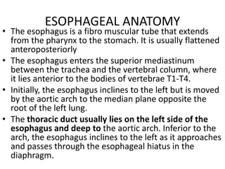 ESOPHAGEAL ANATOMY
• The esophagus is a fibro muscular tube that extends
from the pharynx to the stomach. It is usually flattened
anteroposteriorly
• The esophagus enters the superior mediastinum
between the trachea and the vertebral column, where
it lies anterior to the bodies of vertebrae T1-T4.
• Initially, the esophagus inclines to the left but is moved
by the aortic arch to the median plane opposite the
root of the left lung.
• The thoracic duct usually lies on the left side of the
esophagus and deep to the aortic arch. Inferior to the
arch, the esophagus inclines to the left as it approaches
and passes through the esophageal hiatus in the
diaphragm.
 