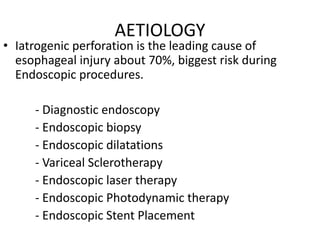 AETIOLOGY
• Iatrogenic perforation is the leading cause of
esophageal injury about 70%, biggest risk during
Endoscopic procedures.
- Diagnostic endoscopy
- Endoscopic biopsy
- Endoscopic dilatations
- Variceal Sclerotherapy
- Endoscopic laser therapy
- Endoscopic Photodynamic therapy
- Endoscopic Stent Placement
 