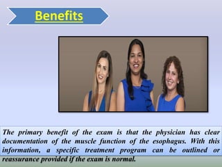 Benefits
The primary benefit of the exam is that the physician has clear
documentation of the muscle function of the esophagus. With this
information, a specific treatment program can be outlined or
reassurance provided if the exam is normal.
 