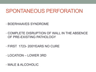 SPONTANEOUS PERFORATION
• BOERHAAVES SYNDROME
• COMPLETE DISRUPTION OF WALL IN THE ABSENCE
OF PRE-EXISTING PATHOLOGY
• FIRST 1723- 200YEARS NO CURE
• LOCATION – LOWER 3RD
• MALE & ALCOHOLIC
 