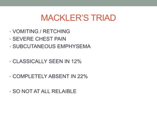 MACKLER’S TRIAD
• VOMITING / RETCHING
• SEVERE CHEST PAIN
• SUBCUTANEOUS EMPHYSEMA
• CLASSICALLY SEEN IN 12%
• COMPLETELY ABSENT IN 22%
• SO NOT AT ALL RELAIBLE
 