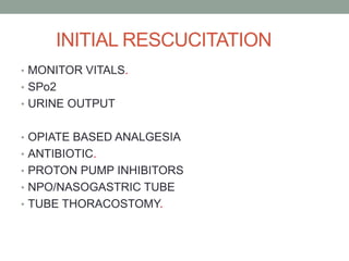 INITIAL RESCUCITATION
• MONITOR VITALS.
• SPo2
• URINE OUTPUT
• OPIATE BASED ANALGESIA
• ANTIBIOTIC.
• PROTON PUMP INHIBITORS
• NPO/NASOGASTRIC TUBE
• TUBE THORACOSTOMY.
 