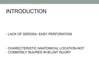 INTRODUCTION
• LACK OF SEROSA- EASY PERFORATION
• CHARECTERISTIC ANATOMICAL LOCATION-NOT
COMMONLY INJURED IN BLUNT INJURY
 