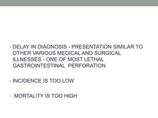 • DELAY IN DIAGNOSIS - PRESENTATION SIMILAR TO
OTHER VARIOUS MEDICAL AND SURGICAL
ILLNESSES - ONE OF MOST LETHAL
GASTROINTESTINAL PERFORATION
• INCIDENCE IS TOO LOW
• MORTALITY IS TOO HIGH
 