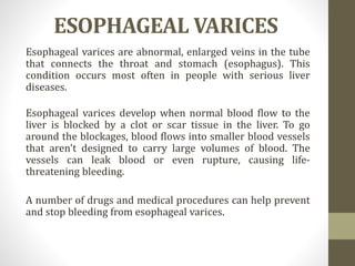ESOPHAGEAL VARICES
Esophageal varices are abnormal, enlarged veins in the tube
that connects the throat and stomach (esophagus). This
condition occurs most often in people with serious liver
diseases.
Esophageal varices develop when normal blood flow to the
liver is blocked by a clot or scar tissue in the liver. To go
around the blockages, blood flows into smaller blood vessels
that aren't designed to carry large volumes of blood. The
vessels can leak blood or even rupture, causing life-
threatening bleeding.
A number of drugs and medical procedures can help prevent
and stop bleeding from esophageal varices.
 