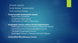 Alcoholic Hepatitis
Partial Nodular Transformation
Veno-occlusive Disease
 Postsinusoidal Extrahepatic Causes:
Budd-Chiari Syndrome
Congestive Heart Failure
Obstruction of Inferior Vena Cava
 Esophageal Varices without Portal Hypertension:
Obstruction of Vena Cava Superior (Downhill Varices)
Carcinoma at the Gastroesophageal Junction
"Idiopathic Esophageal Varices"
Esophageal Varices in Patients with Liver Disease.
 Unclassified Miscellaneous Causes.
 