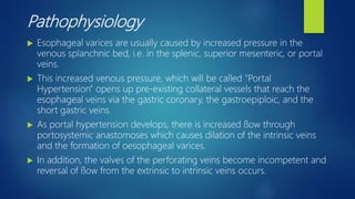 Pathophysiology
 Esophageal varices are usually caused by increased pressure in the
venous splanchnic bed, i.e. in the splenic, superior mesenteric, or portal
veins.
 This increased venous pressure, which will be called "Portal
Hypertension" opens up pre-existing collateral vessels that reach the
esophageal veins via the gastric coronary, the gastroepiploic, and the
short gastric veins.
 As portal hypertension develops, there is increased ﬂow through
portosystemic anastomoses which causes dilation of the intrinsic veins
and the formation of oesophageal varices.
 In addition, the valves of the perforating veins become incompetent and
reversal of ﬂow from the extrinsic to intrinsic veins occurs.
 