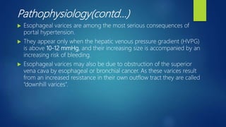 Pathophysiology(contd…)
 Esophageal varices are among the most serious consequences of
portal hypertension.
 They appear only when the hepatic venous pressure gradient (HVPG)
is above 10-12 mmHg, and their increasing size is accompanied by an
increasing risk of bleeding.
 Esophageal varices may also be due to obstruction of the superior
vena cava by esophageal or bronchial cancer. As these varices result
from an increased resistance in their own outflow tract they are called
“downhill varices”.
 