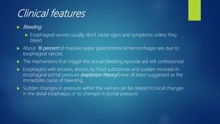 Clinical features
 Bleeding:
 Esophageal varices usually don't cause signs and symptoms unless they
bleed.
 About 16 percent of massive upper gastrointestinal hemorrhages are due to
esophageal varices.
 The mechanisms that trigger the actual bleeding episode are still controversial.
 Esophagitis with erosion, lesions by food substances and sudden increase in
esophageal portal pressure (explosion theory) have all been suggested as the
immediate cause of bleeding.
 Sudden changes in pressure within the varices can be related to local changes
in the distal esophagus or to changes in portal pressure.
 