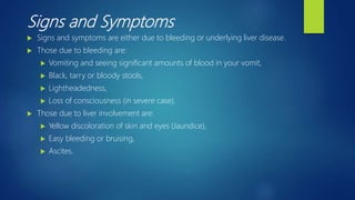 Signs and Symptoms
 Signs and symptoms are either due to bleeding or underlying liver disease.
 Those due to bleeding are:
 Vomiting and seeing significant amounts of blood in your vomit,
 Black, tarry or bloody stools,
 Lightheadedness,
 Loss of consciousness (in severe case).
 Those due to liver involvement are:
 Yellow discoloration of skin and eyes (Jaundice),
 Easy bleeding or bruising,
 Ascites.
 