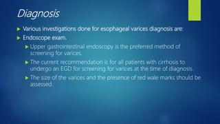Diagnosis
 Various investigations done for esophageal varices diagnosis are:
 Endoscope exam.
 Upper gastrointestinal endoscopy is the preferred method of
screening for varices.
 The current recommendation is for all patients with cirrhosis to
undergo an EGD for screening for varices at the time of diagnosis.
 The size of the varices and the presence of red wale marks should be
assessed.
 