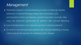 Management
 Treatment of gastric variceal bleeding remains a challenge despite
advances in medical therapy, endoscopic hemostasis, and
portosystemic shunt procedures, overall long-term survival rates
have not improved signifcantly for patients with variceal bleeding.
 Liver transplantation can improve survival in selected patients.
 Survival in non transplanted patients with variceal bleeding is heavily
inﬂuenced by the severity of underlying liver disease.
 