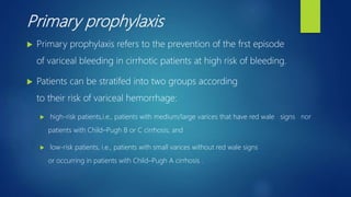 Primary prophylaxis
 Primary prophylaxis refers to the prevention of the frst episode
of variceal bleeding in cirrhotic patients at high risk of bleeding.
 Patients can be stratifed into two groups according
to their risk of variceal hemorrhage:
 high-risk patients,i.e., patients with medium/large varices that have red wale signs nor
patients with Child–Pugh B or C cirrhosis; and
 low-risk patients, i.e., patients with small varices without red wale signs
or occurring in patients with Child–Pugh A cirrhosis .
 