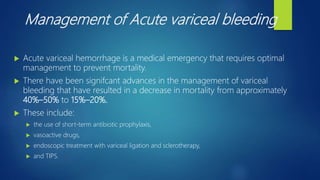 Management of Acute variceal bleeding
 Acute variceal hemorrhage is a medical emergency that requires optimal
management to prevent mortality.
 There have been signifcant advances in the management of variceal
bleeding that have resulted in a decrease in mortality from approximately
40%–50% to 15%–20%.
 These include:
 the use of short-term antibiotic prophylaxis,
 vasoactive drugs,
 endoscopic treatment with variceal ligation and sclerotherapy,
 and TIPS.
 