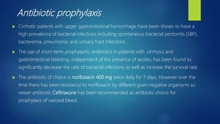 Antibiotic prophylaxis
 Cirrhotic patients with upper gastrointestinal hemorrhage have been shown to have a
high prevalence of bacterial infections including spontaneous bacterial peritonitis (SBP),
bacteremia, pneumonia, and urinary tract infections .
 The use of short-term prophylactic antibiotics in patients with cirrhosis and
gastrointestinal bleeding, independent of the presence of ascites, has been found to
significantly decrease the rate of bacterial infections as well as increase the survival rate.
 The antibiotic of choice is norﬂoxacin 400 mg twice daily for 7 days. However over the
time there has been resistance to norfloxacin by different gram negative organisms so
newer antibiotic Ceftriaxone has been recommended as antibiotic choice for
prophylaxis of variceal bleed.
 