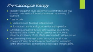 Pharmacological therapy
 Vasoactive drugs that cause splanchnic vasoconstriction and thus
decrease portal venous ﬂow and pressure are the mainstay of
treatment.
 These include:
 Vasopressin and its analog terlipressin and
 Somatostatin and its analogs, octreotide and vapreotide.
 Octreotide is considered the only safe vasoactive agent for the
treatment of acute variceal hemorrhage due to the increased
frequency and severity of side eﬀects associated with vasopressin use.
 Vasoactive drugs have been shown to improve the efcacy of
endoscopic therapy (sclerotherapy or band ligation) in obtaining
control of hemorrhage compared to endoscopic therapy alone.
 