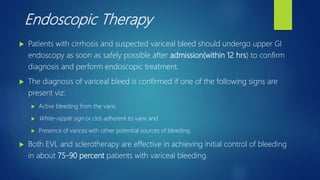 Endoscopic Therapy
 Patients with cirrhosis and suspected variceal bleed should undergo upper GI
endoscopy as soon as safely possible after admission(within 12 hrs) to confirm
diagnosis and perform endoscopic treatment.
 The diagnosis of variceal bleed is confirmed if one of the following signs are
present viz:
 Active bleeding from the varix,
 White-nipple sign or clot adherent to varix and
 Presence of varices with other potential sources of bleeding.
 Both EVL and sclerotherapy are effective in achieving initial control of bleeding
in about 75-90 percent patients with variceal bleeding.
 