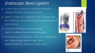 Endoscopic Band Ligation
 A rubber band is placed over a varix which subsequently
undergoes thrombosis, sloughing, and fibrosis.
 Ligation of varices has a signifcantly lower complication rate
than sclerotherapy, and may further lower the re bleeding rate and
improve survival.
 Combination of band ligation and sclerotherapy
may be more eﬀective than either methodologyalone.
 Generally, bands are first placed to control active bleeding and
then additional bands placed to ligate all the
signifcant nonbleeding esophageal variceal columns.
 