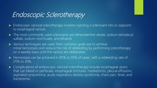 Endoscopic Sclerotherapy
 Endoscopic variceal sclerotherapy involves injecting a sclerosant into or adjacent
to esophageal varices.
 The most commonly used sclerosants are ethanolamine oleate, sodium tetradecyl
sulfate, sodium morrhuate, and ethanol.
 Various techniques are used; their common goals are to achieve
initial hemostasis and reduce the risk of rebleeding by performing sclerotherapy
on a weekly basis until the varices are obliterated.
 Hemostasis can be achieved in 85% to 95% of cases, with a rebleeding rate of
25% to 30%.
 Complications of endoscopic variceal sclerotherapy include esophageal ulcers
that can bleed or perforate, esophageal strictures, mediastinitis, pleural effusions,
aspiration pneumonia, acute respiratory distress syndrome, chest pain, fever, and
bacteremia.
 