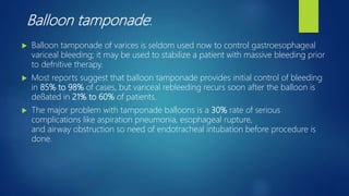 Balloon tamponade:
 Balloon tamponade of varices is seldom used now to control gastroesophageal
variceal bleeding; it may be used to stabilize a patient with massive bleeding prior
to defnitive therapy.
 Most reports suggest that balloon tamponade provides initial control of bleeding
in 85% to 98% of cases, but variceal rebleeding recurs soon after the balloon is
deﬂated in 21% to 60% of patients.
 The major problem with tamponade balloons is a 30% rate of serious
complications like aspiration pneumonia, esophageal rupture,
and airway obstruction so need of endotracheal intubation before procedure is
done.
 