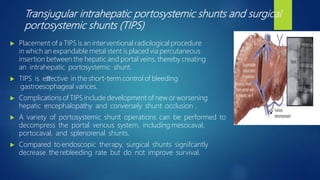 Transjugular intrahepatic portosystemic shunts and surgical
portosystemic shunts (TIPS)
 Placement of a TIPS is an interventional radiological procedure
in which an expandable metal stent is placed via percutaneous
insertion between the hepatic and portal veins, thereby creating
an intrahepatic portosystemic shunt.
 TIPS is eﬀective in the short-term control of bleeding
gastroesophageal varices.
 Complications of TIPS include development of new or worsening
hepatic encephalopathy and conversely shunt occlusion .
 A variety of portosystemic shunt operations can be performed to
decompress the portal venous system, including mesocaval,
portocaval, and splenorenal shunts.
 Compared to endoscopic therapy, surgical shunts signifcantly
decrease the rebleeding rate but do not improve survival.
 