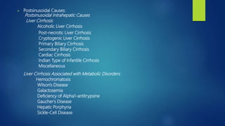  Postsinusoidal Causes:
Postsinusoidal Intrahepatic Causes
Liver Cirrhosis:
Alcoholic Liver Cirrhosis
Post-necrotic Liver Cirrhosis
Cryptogenic Liver Cirrhosis
Primary Biliary Cirrhosis
Secondary Biliary Cirrhosis
Cardiac Cirrhosis
Indian Type of Infantile Cirrhosis
Miscellaneous
Liver Cirrhosis Associated with Metabolic Disorders:
Hemochromatosis
Wilson's Disease
Galactosemia
Deficiency of Alpha1-antitrypsine
Gaucher's Disease
Hepatic Porphyria
Sickle-Cell Disease.
 