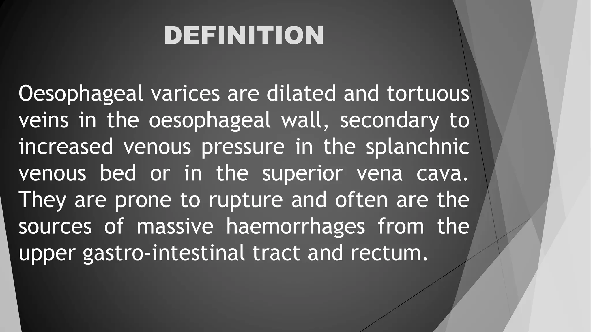 DEFINITION
Oesophageal varices are dilated and tortuous
veins in the oesophageal wall, secondary to
increased venous pressure in the splanchnic
venous bed or in the superior vena cava.
They are prone to rupture and often are the
sources of massive haemorrhages from the
upper gastro-intestinal tract and rectum.
 