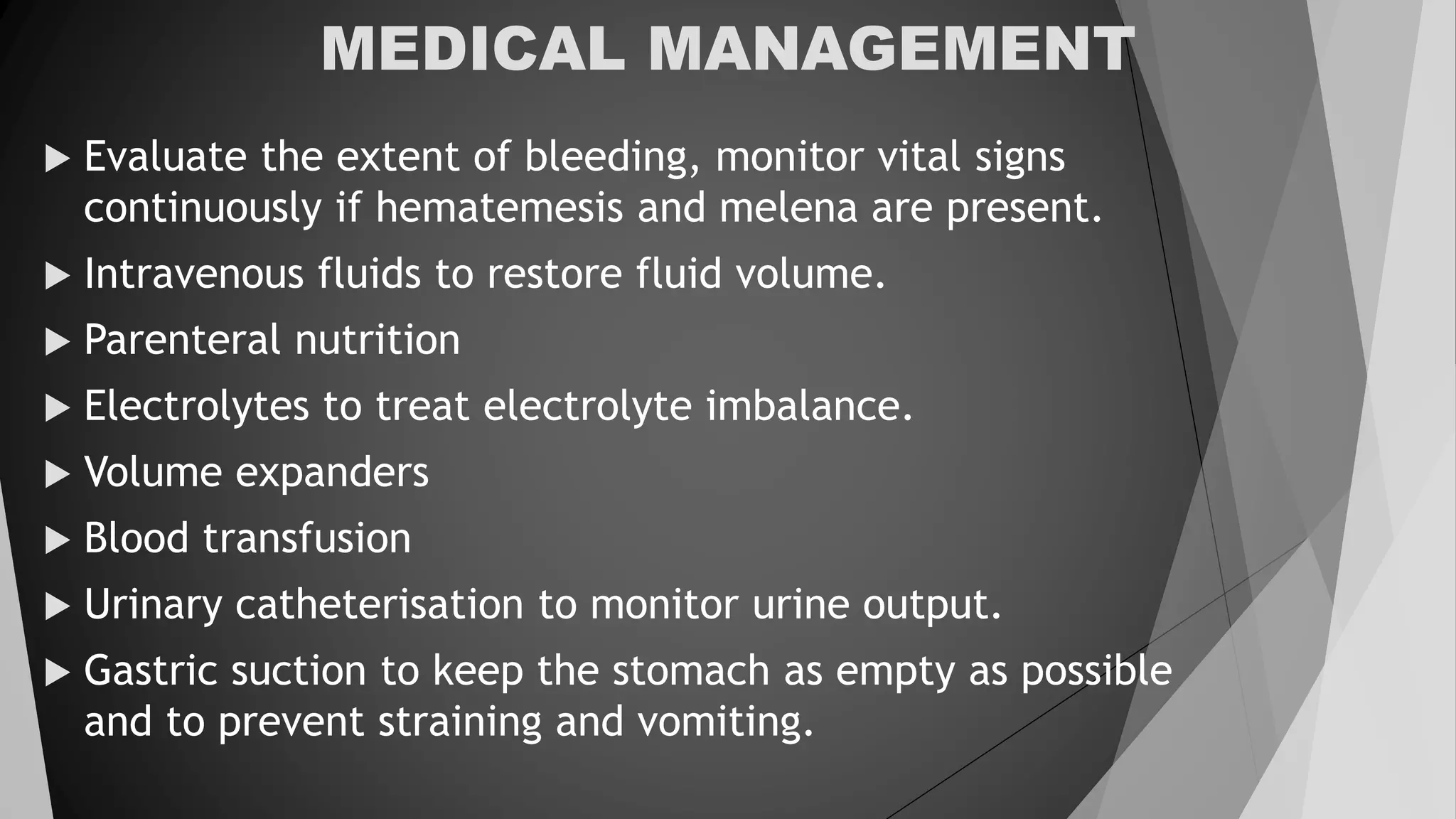 MEDICAL MANAGEMENT
 Evaluate the extent of bleeding, monitor vital signs
continuously if hematemesis and melena are present.
 Intravenous fluids to restore fluid volume.
 Parenteral nutrition
 Electrolytes to treat electrolyte imbalance.
 Volume expanders
 Blood transfusion
 Urinary catheterisation to monitor urine output.
 Gastric suction to keep the stomach as empty as possible
and to prevent straining and vomiting.
 