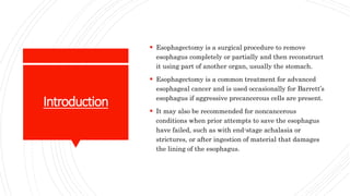 Introduction
 Esophagectomy is a surgical procedure to remove
esophagus completely or partially and then reconstruct
it using part of another organ, usually the stomach.
 Esophagectomy is a common treatment for advanced
esophageal cancer and is used occasionally for Barrett’s
esophagus if aggressive precancerous cells are present.
 It may also be recommended for noncancerous
conditions when prior attempts to save the esophagus
have failed, such as with end-stage achalasia or
strictures, or after ingestion of material that damages
the lining of the esophagus.
 